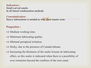 
Properties :
 Medium working time.
 Minimum lubricating quality.
 Minimal periapical irritation.
 Sticky, due to the presence of Canada balsam.
 Increasing the thickness of the sealer lessens its lubricating
effect, so this sealer is indicated when there is a possibility of
over extension beyond the confines of the root canal.
Indications :
Small curved canals.
In all lateral condensation methods.
Contraindication:
Heavy lubrications is needed as with short master cone.
 