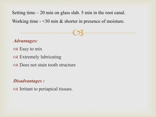 
Advantages:
 Easy to mix
 Extremely lubricating
 Does not stain tooth structure
Disadvantages :
 Irritant to periapical tissues.
Setting time – 20 min on glass slab. 5 min in the root canal.
Working time - <30 min & shorter in presence of moisture.
 