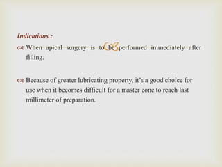 
Indications :
 When apical surgery is to be performed immediately after
filling.
 Because of greater lubricating property, it’s a good choice for
use when it becomes difficult for a master cone to reach last
millimeter of preparation.
 