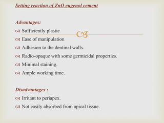 
Setting reaction of ZnO eugenol cement
Advantages:
 Sufficiently plastic
 Ease of manipulation
 Adhesion to the dentinal walls.
 Radio-opaque with some germicidal properties.
 Minimal staining.
 Ample working time.
Disadvantages :
 Irritant to periapex.
 Not easily absorbed from apical tissue.
 