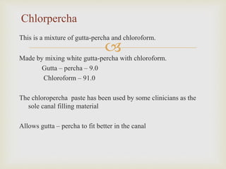
This is a mixture of gutta-percha and chloroform.
Made by mixing white gutta-percha with chloroform.
Gutta – percha – 9.0
Chloroform – 91.0
The chloropercha paste has been used by some clinicians as the
sole canal filling material
Allows gutta – percha to fit better in the canal
Chlorpercha
 