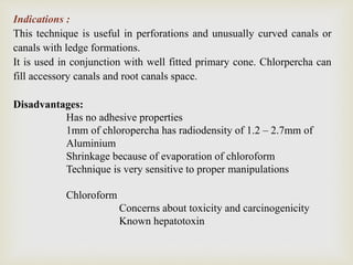 Indications :
This technique is useful in perforations and unusually curved canals or
canals with ledge formations.
It is used in conjunction with well fitted primary cone. Chlorpercha can
fill accessory canals and root canals space.
Disadvantages:
Has no adhesive properties
1mm of chloropercha has radiodensity of 1.2 – 2.7mm of
Aluminium
Shrinkage because of evaporation of chloroform
Technique is very sensitive to proper manipulations
Chloroform
Concerns about toxicity and carcinogenicity
Known hepatotoxin
 
