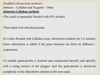 Modified chlorpercha methods :
Johnson – Callahan and Nygaard – Ostby
Johnston-Callahan method:
•The canal is repeatedly flooded with 95% alcohol.
•Then dried with absorbent points.
•It is then flooded with Callahan resin, chloroform solution for 2-3 minutes
(more chloroform is added if the paste becomes too thick by diffusion /
evaporation.
•A suitable gutta-percha is inserted and compressed laterally and apically
with a string motion of the plugger until the gutta-percha is dissolved
completely in the chloroform solution in the root canal.
 