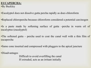 EUCAPERCHA:
•By Buckley
•Eucalyptol does not dissolve gutta percha rapidly as does chloroform
•Replaced chloropercha because chloroform considered a potential carcinogen
•Is a paste made by softening surface of gutta –percha in warm oil of
eucalyptus (eucalyptol)
•The softened gutta – percha used to coat the canal wall with a thin film of
eucapercha
•Same cone inserted and compressed with pluggers to the apical juncture
•Disadvantages
Difficult to avoid overfilling the canal
If extruded, acts as an irritant initially
 