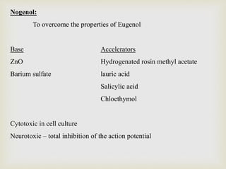 Nogenol:
To overcome the properties of Eugenol
Base Accelerators
ZnO Hydrogenated rosin methyl acetate
Barium sulfate lauric acid
Salicylic acid
Chloethymol
Cytotoxic in cell culture
Neurotoxic – total inhibition of the action potential
 