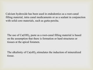 Calcium hydroxide has been used in endodontics as a root-canal
filling material, intra canal medicaments or as a sealant in conjunction
with solid core materials, such as gutta-percha.
The use of Ca(OH)2 paste as a root-canal filling material is based
on the assumption that there is formation or hard structures or
tissues at the apical foramen.
The alkalinity of Ca(oH)2 stimulates the induction of mineralized
tissue.
 