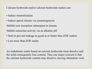 Calcium hydroxide and/or calcium hydroxide sealers can:
• Induce mineralization
• Induce apical closure via cementogencsis
•Inhibit root resorption subsequent to trauma
•Inhibit osteoclast activity via an alkaline pH
• Seal or prevent leakage as good as or better than ZOE sealers
• Less toxic than ZOE sealer.
An endodontic sealer based on calcium hydroxide must dissolve and
the solid consequently lose content. Thus one major concern is that
the calcium hydroxide content may dissolve, leaving obturation void.
 