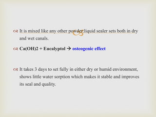 It is mixed like any other powder:liquid sealer sets both in dry
and wet canals.
 Ca(OH)2 + Eucalyptol  osteogenic effect
 It takes 3 days to set fully in either dry or humid environment,
shows little water sorption which makes it stable and improves
its seal and quality.
 