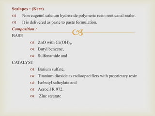 
Sealapex : (Kerr)
 Non eugenol calcium hydroxide polymeric resin root canal sealer.
 It is delivered as paste to paste formulation.
Composition :
BASE
 ZnO with Ca(OH)2,
 Butyl benzene,
 Sulfonamide and
CATALYST
 Barium sulfate,
 Titanium dioxide as radioopacifiers with proprietary resin
 Isobutyl salicylate and
 Acrocil R 972.
 Zinc stearate
 