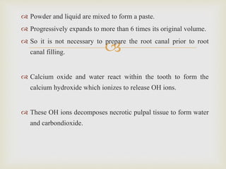 
 Powder and liquid are mixed to form a paste.
 Progressively expands to more than 6 times its original volume.
 So it is not necessary to prepare the root canal prior to root
canal filling.
 Calcium oxide and water react within the tooth to form the
calcium hydroxide which ionizes to release OH ions.
 These OH ions decomposes necrotic pulpal tissue to form water
and carbondioxide.
 