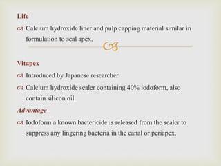 
Life
 Calcium hydroxide liner and pulp capping material similar in
formulation to seal apex.
Vitapex
 Introduced by Japanese researcher
 Calcium hydroxide sealer containing 40% iodoform, also
contain silicon oil.
Advantage
 Iodoform a known bactericide is released from the sealer to
suppress any lingering bacteria in the canal or periapex.
 