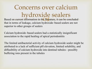 
Concerns over calcium
hydroxide sealers
Based on current information in the literature, it can be concluded
that in terms of leakage, calcium hydroxide–based sealers are not
superior to other groups of sealers
Calcium hydroxide–based sealers had a statistically insignificant
association to the rapid healing of apical periodontitis
The limited antibacterial activity of calcium hydroxide sealer might be
attributed to a lack of sufficient pH elevation, limited solubility, and
diffusibility of calcium hydroxide into dentinal tubules - possibly
buffering ions present in the tubules
 