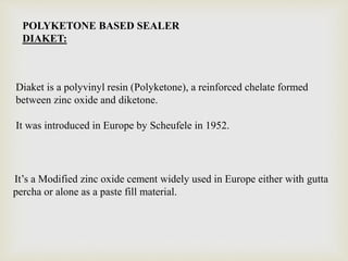 POLYKETONE BASED SEALER
DIAKET:
Diaket is a polyvinyl resin (Polyketone), a reinforced chelate formed
between zinc oxide and diketone.
It was introduced in Europe by Scheufele in 1952.
It’s a Modified zinc oxide cement widely used in Europe either with gutta
percha or alone as a paste fill material.
 
