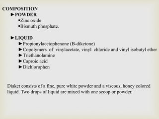 COMPOSITION
►POWDER
Zinc oxide
Bismuth phosphate.
►LIQUID
►Propionylacetophenone (B-diketone)
►Copolymers of vinylacetate, vinyl chloride and vinyl isobutyl ether
►Triethanolamine
►Caproic acid
►Dichlorophen
Diaket consists of a fine, pure white powder and a viscous, honey colored
liquid. Two drops of liquid are mixed with one scoop or powder.
 
