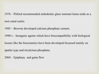1976 – Pitford recommended endodontic glass ionomer ketac-endo as a
root canal sealer.
1985 – Browne developed calcium phosphate cement.
1990’s – Inorganic agents which have biocompatibility with biological
tissues like the bioceramics have been developed focussed mainly on
apatite type and tricalcium phosphate.
2004 – Epiphany and gutta flow
 