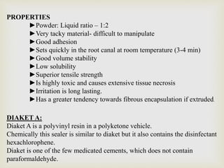 PROPERTIES
►Powder: Liquid ratio – 1:2
►Very tacky material- difficult to manipulate
►Good adhesion
►Sets quickly in the root canal at room temperature (3-4 min)
►Good volume stability
►Low solubility
►Superior tensile strength
►Is highly toxic and causes extensive tissue necrosis
►Irritation is long lasting.
►Has a greater tendency towards fibrous encapsulation if extruded.
DIAKET A:
Diaket A is a polyvinyl resin in a polyketone vehicle.
Chemically this sealer is similar to diaket but it also contains the disinfectant
hexachlorophene.
Diaket is one of the few medicated cements, which does not contain
paraformaldehyde.
 