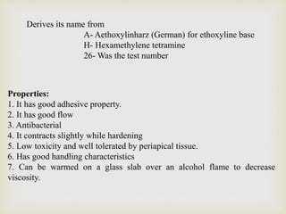 Derives its name from
A- Aethoxylinharz (German) for ethoxyline base
H- Hexamethylene tetramine
26- Was the test number
Properties:
1. It has good adhesive property.
2. It has good flow
3. Antibacterial
4. It contracts slightly while hardening
5. Low toxicity and well tolerated by periapical tissue.
6. Has good handling characteristics
7. Can be warmed on a glass slab over an alcohol flame to decrease
viscosity.
 