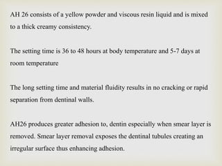 AH 26 consists of a yellow powder and viscous resin liquid and is mixed
to a thick creamy consistency.
The setting time is 36 to 48 hours at body temperature and 5-7 days at
room temperature
The long setting time and material fluidity results in no cracking or rapid
separation from dentinal walls.
AH26 produces greater adhesion to, dentin especially when smear layer is
removed. Smear layer removal exposes the dentinal tubules creating an
irregular surface thus enhancing adhesion.
 