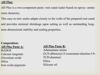 AH Plus:
AH Plus is a two-component paste: root canal sealer based on epoxy- amine
resin chemistry.
This easy-to-mix sealer adapts closely to the walls of the prepared root canal
and provides minimal shrinkage upon setting as well as outstanding long-
term dimensional stability and sealing properties.
Composition:
AH Plus Paste A:
BADGE
Calcium tungstate
Zirconium oxide
Silica
Iron oxide pigments
AH Plus Paste B:
Adamantane amine
(N,N-dibenzoyl-5-oxanonane-diamine-I.9-
TCD-diamine)
Silica
Silicone oil
 