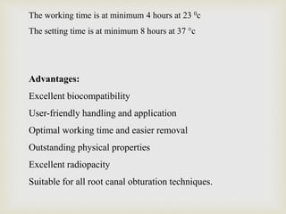 The working time is at minimum 4 hours at 23 0c
The setting time is at minimum 8 hours at 37 °c
Advantages:
Excellent biocompatibility
User-friendly handling and application
Optimal working time and easier removal
Outstanding physical properties
Excellent radiopacity
Suitable for all root canal obturation techniques.
 