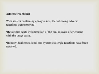 Adverse reactions:
With sealers containing epoxy resins, the following adverse
reactions were reported:
•Reversible acute inflammation of the oral mucosa after contact
with the unset paste.
•In individual cases, local and systemic allergic reactions have been
reported.
 