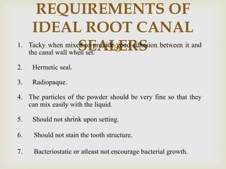 
REQUIREMENTS OF
IDEAL ROOT CANAL
SEALERS1. Tacky when mixed to provide good adhesion between it and
the canal wall when set.
2. Hermetic seal.
3. Radiopaque.
4. The particles of the powder should be very fine so that they
can mix easily with the liquid.
5. Should not shrink upon setting.
6. Should not stain the tooth structure.
7. Bacteriostatic or atleast not encourage bacterial growth.
 