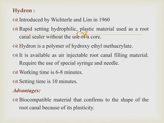 
Hydron :
 Introduced by Wichterle and Lim in 1960
 Rapid setting hydrophilic, plastic material used as a root
canal sealer without the use of a core.
 Hydron is a polymer of hydroxy ethyl methacrylate.
 It is available as air injectable root canal filling material.
Require the use of special syringe and needle.
 Working time is 6-8 minutes.
 Setting time is 10 minutes.
Advantages:
 Biocompatible material that confirms to the shape of the
root canal because of its plasticity.
 