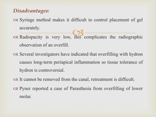 
Disadvantages:
 Syringe method makes it difficult to control placement of gel
accurately.
 Radiopacity is very low, this complicates the radiographic
observation of an overfill.
 Several investigators have indicated that overfilling with hydron
causes long-term periapical inflammation so tissue tolerance of
hydron is controversial.
 It cannot be removed from the canal, retreatment is difficult.
 Pyner reported a case of Parasthesia from overfilling of lower
molar.
 
