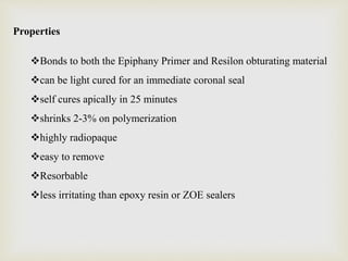 Properties
Bonds to both the Epiphany Primer and Resilon obturating material
can be light cured for an immediate coronal seal
self cures apically in 25 minutes
shrinks 2-3% on polymerization
highly radiopaque
easy to remove
Resorbable
less irritating than epoxy resin or ZOE sealers
 