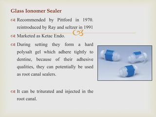 
Glass Ionomer Sealer
 Recommended by Pittford in 1970.
reintroduced by Ray and seltzer in 1991
 Marketed as Ketac Endo.
 During setting they form a hard
polysalt gel which adhere tightly to
dentine, because of their adhesive
qualities, they can potentially be used
as root canal sealers.
 It can be triturated and injected in the
root canal.
 