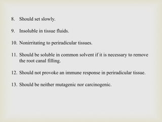 8. Should set slowly.
9. Insoluble in tissue fluids.
10. Nonirritating to periradicular tissues.
11. Should be soluble in common solvent if it is necessary to remove
the root canal filling.
12. Should not provoke an immune response in periradicular tissue.
13. Should be neither mutagenic nor carcinogenic.
 