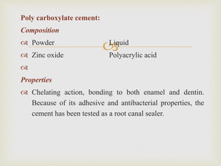 
Poly carboxylate cement:
Composition
 Powder Liquid
 Zinc oxide Polyacrylic acid

Properties
 Chelating action, bonding to both enamel and dentin.
Because of its adhesive and antibacterial properties, the
cement has been tested as a root canal sealer.
 