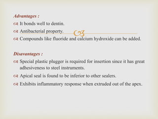 
Advantages :
 It bonds well to dentin.
 Antibacterial property.
 Compounds like fluoride and calcium hydroxide can be added.
Disavantages :
 Special plastic plugger is required for insertion since it has great
adhesiveness to steel instruments.
 Apical seal is found to be inferior to other sealers.
 Exhibits inflammatory response when extruded out of the apex.
 