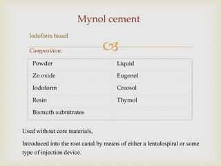 
Mynol cement
Powder Liquid
Zn oxide Eugenol
Iodoform Creosol
Resin Thymol
Bismuth subnitrates
Used without core materials,
Introduced into the root canal by means of either a lentulospiral or some
type of injection device.
Iodoform based
Composition:
 