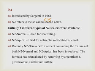 
N2
 Introduced by Sargenti in 1961
 N2 refers to the so called second nerve.
Initially 2 different types of N2 sealers were available :
 N2-Normal – Used for root filling.
 N2-Apical – Used for antiseptic medication of canal.
 Recently N2-‘Universal’ a cement containing the features of
both N2-Normal and N2-Apical has been introduced. The
formula has been altered by removing hydrocortizone,
prednisolone and barium sulfate
 