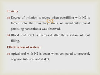 
Toxicity :
 Degree of irritation is severe when overfilling with N2 is
forced into the maxillary sinus or mandibular canal
persisting paraesthesia was observed.
 Blood lead level is increased after the insertion of root
filling.
Effectiveness of sealers :
 Apical seal with N2 is better when compared to procosol,
nogenol, tubliseal and diaket.
 