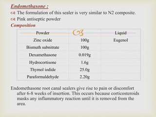
Endomethasone :
 The formulation of this sealer is very similar to N2 composite.
 Pink antiseptic powder
Composition
Endomethasone root canal sealers give rise to pain or discomfort
after 6-8 weeks of insertion. This occurs because corticosteroids
masks any inflammatory reaction until it is removed from the
area.
Powder Liquid
Zinc oxide 100g Eugenol
Bismuth subnitrate 100g
Dexamethasone 0.019g
Hydrocortisone 1.6g
Thymol iodide 25.0g
Paraformaldehyde 2.20g
 