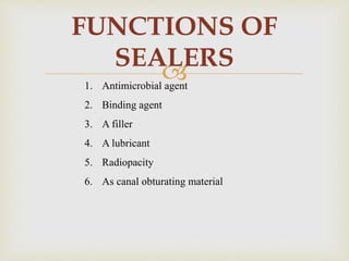 
FUNCTIONS OF
SEALERS
1. Antimicrobial agent
2. Binding agent
3. A filler
4. A lubricant
5. Radiopacity
6. As canal obturating material
 