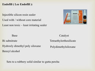 Endofill ( Lee Endofill ):
Injectible silicon resin sealer
Used with / without core material
Least non toxic – least irritating sealer
Base Catalyst
Bi subnitrate Tetraethylorthosilicate
Hydroxly dimethyl poly siloxane
Benzyl alcohol
Polydimethylsiloxane
Sets to a rubbery solid similar to gutta percha
 
