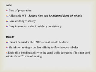 Adv:
Ease of preparation
Adjustable WT- Setting time can be adjusted from 10-60 min
Low working viscosity
Easy to remove - due to rubbery consistency
Disadv:
Cannot be used with H2O2 – canal should be dried
Shrinks on setting – but has affinity to flow in open tubules
Endo-fill's bonding ability to the canal walls decreases if it is not used
within about 20 min of mixing.
 