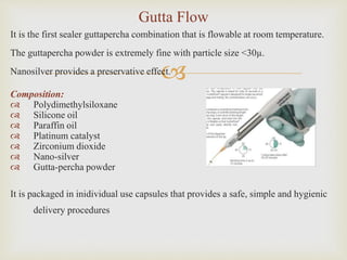 
It is the first sealer guttapercha combination that is flowable at room temperature.
The guttapercha powder is extremely fine with particle size <30µ.
Nanosilver provides a preservative effect.
Composition:
 Polydimethylsiloxane
 Silicone oil
 Paraffin oil
 Platinum catalyst
 Zirconium dioxide
 Nano-silver
 Gutta-percha powder
It is packaged in inidividual use capsules that provides a safe, simple and hygienic
delivery procedures
Gutta Flow
 