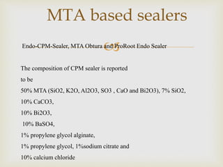 
MTA based sealers
Endo-CPM-Sealer, MTA Obtura and ProRoot Endo Sealer
The composition of CPM sealer is reported
to be
50% MTA (SiO2, K2O, Al2O3, SO3 , CaO and Bi2O3), 7% SiO2,
10% CaCO3,
10% Bi2O3,
10% BaSO4,
1% propylene glycol alginate,
1% propylene glycol, 1%sodium citrate and
10% calcium chloride
 