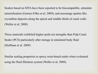 Sealers based on MTA have been reported to be biocompatible, stimulate
mineralization (Gomes-Filho et al. 2009), and encourage apatite-like
crystalline deposits along the apical and middle thirds of canal walls
(Weller et al. 2008)
These materials exhibited higher push-out strengths than Pulp Canal
Sealer (PCS) particularly after storage in simulated body fluid
(Huffman et al. 2009)
Similar sealing properties to epoxy resin-based sealer when evaluated
using the fluid filtration system (Weller et al. 2008).
 