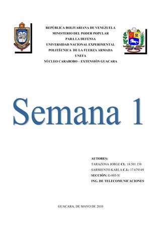 REPÚBLICA BOLIVARIANA DE VENEZUELA
    MINISTERIO DEL PODER POPULAR
          PARA LA DEFENSA
 UNIVERSIDAD NACIONAL EXPERIMENTAL
  POLITÉCNICA DE LA FUERZA ARMADA
               UNEFA
NÚCLEO CARABOBO – EXTENSIÓN GUACARA




                       AUTORES:
                       TARAZONA JORGE CI.: 18.501.158
                       SARMIENTO KARLA C.I.: 17.679149
                       SECCIÓN: G-003-N
                       ING. DE TELECOMUNICACIONES




      GUACARA, DE MAYO DE 2010
 