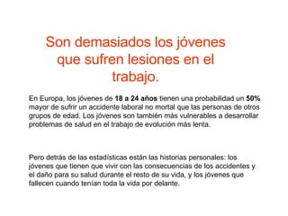 En Europa, los jóvenes de  18 a 24 años  tienen una probabilidad un  50%  mayor de sufrir un accidente laboral no mortal que las personas de otros grupos de edad. Los jóvenes son también más vulnerables a desarrollar problemas de salud en el trabajo de evolución más lenta. Pero detrás de las estadísticas están las historias personales: los jóvenes que tienen que vivir con las consecuencias de los accidentes y el daño para su salud durante el resto de su vida, y los jóvenes que fallecen cuando tenían toda la vida por delante.  Son demasiados los jóvenes que sufren lesiones en el trabajo. 