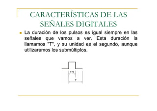 CARACTERÍSTICAS DE LAS
    SEÑALES DIGITALES
La duración de los pulsos es igual siempre en las
señales que vamos a ver. Esta duración la
llamamos "T", y su unidad es el segundo, aunque
utilizaremos los submúltiplos.
 