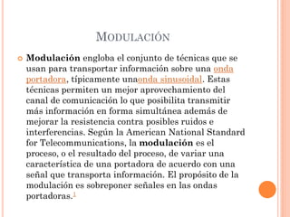 MODULACIÓN
 Modulación engloba el conjunto de técnicas que se
usan para transportar información sobre una onda
portadora, típicamente unaonda sinusoidal. Estas
técnicas permiten un mejor aprovechamiento del
canal de comunicación lo que posibilita transmitir
más información en forma simultánea además de
mejorar la resistencia contra posibles ruidos e
interferencias. Según la American National Standard
for Telecommunications, la modulación es el
proceso, o el resultado del proceso, de variar una
característica de una portadora de acuerdo con una
señal que transporta información. El propósito de la
modulación es sobreponer señales en las ondas
portadoras.1
 