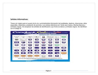 Página 3
Señales informativas:
Tienen por objeto guiar al usuario de la vía, suministrándole información de localidades, destinos, direcciones, sitios
especiales, distancias y prestación de servicios. Los colores distintivos son: fondo azul, textos y flechas blancos y
símbolos negros. Se exceptúan las señales de identificación cuyo fondo es blanco y símbolos negros. Se identifican
con el código SI.
 