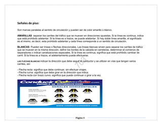 Página 4
Señales de piso:
Son marcas paralelas al sentido de circulación y pueden ser de color amarillo o blanco.
AMARILLAS: separan los carriles del tráfico que se mueven en direcciones opuestas. Si la línea es continua, indica
que está prohibido adelantar. Si la línea es a trazos, se puede adelantar. Si hay doble línea amarilla, el significado
es el mismo, es decir, esta prohibido adelantar y cada línea corresponde a un sentido de circulación.
BLANCAS: Pueden ser líneas o flechas direccionales. Las líneas blancas sirven para separar los carriles de tráfico
que se mueven en la misma dirección, definir los bordes de la calzada en carreteras, determinar el comienzo de
separadores o indicar canalizaciones especiales. Si la línea es continua, significa que está prohibido cambiar de
carril. Si la línea es a trazos, el adelantamiento puede efectuarse.
LAS FLECHAS BLANCAS indican la dirección que debe seguir el conductor y se utilizan en vías que tengan varios
carriles, así:
- Flecha recta: significa que debe continuar, sin efectuar virajes.
- Flecha curva: significa que debe girar en la dirección que indica.
- Flecha recta con brazo curvo: significa que puede continuar o girar a la vez.
 