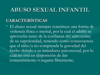 ABUSO SEXUAL INFANTIL CARACTERÍSTICAS El abuso sexual siempre constituye una forma de violencia física o mental, por la cual el adulto se aprovecha tanto de la confianza del niño como de su superioridad, teniendo como consecuencia que el niño/a no comprenda la gravedad del hecho debido a su inmadurez psicosexual, por lo cual no está en disposición de dar consentimiento o negarse libremente.  